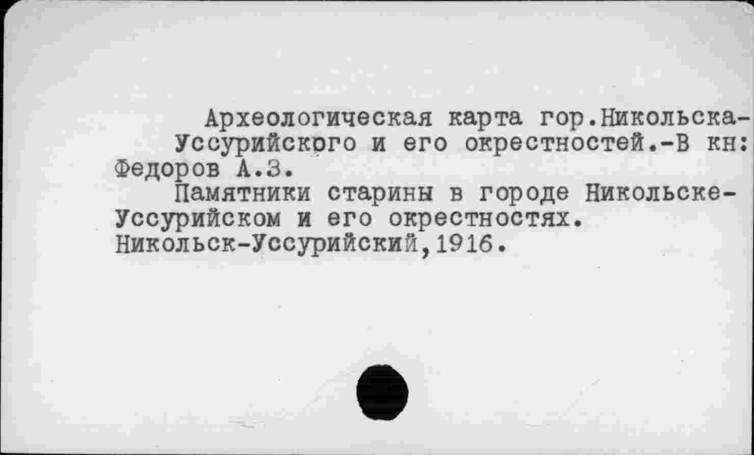 ﻿Археологическая карта гор.Никольска-Уссурийского и его окрестностей.-В кн: Федоров А.З.
Памятники старины в городе Никольске-Уссурийском и его окрестностях. Никольск-Уссурийский,1916.